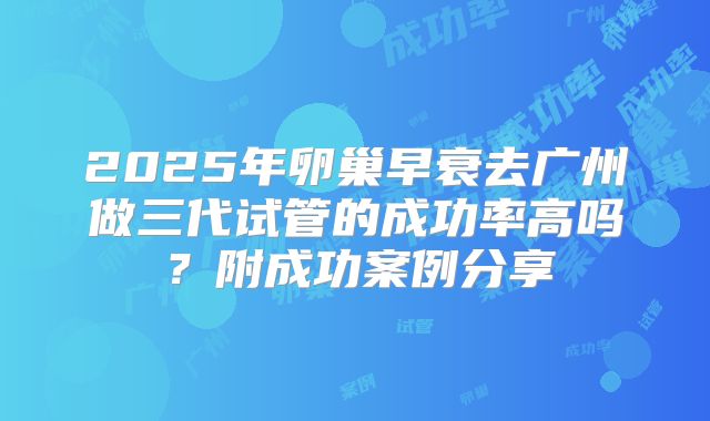 2025年卵巢早衰去广州做三代试管的成功率高吗？附成功案例分享