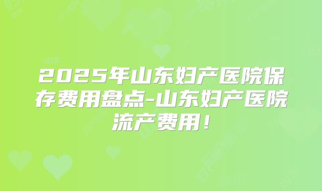 2025年山东妇产医院保存费用盘点-山东妇产医院流产费用!