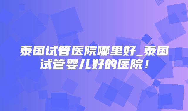 泰国试管医院哪里好_泰国试管婴儿好的医院！