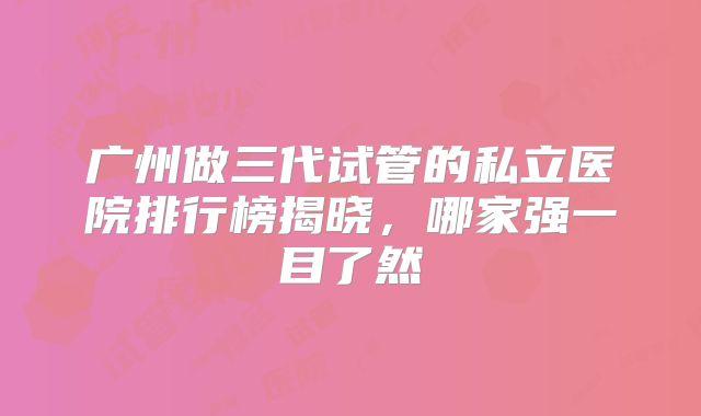 广州做三代试管的私立医院排行榜揭晓，哪家强一目了然