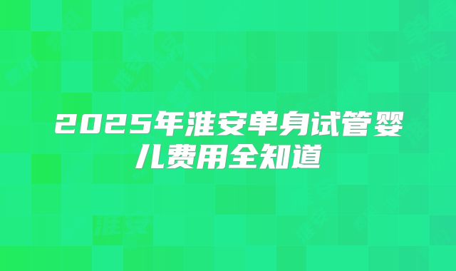 2025年淮安单身试管婴儿费用全知道