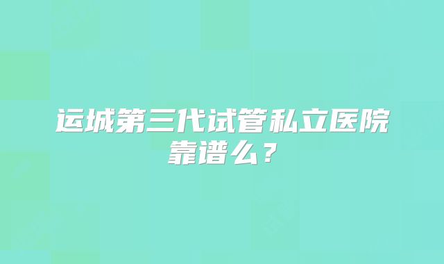 运城第三代试管私立医院靠谱么？