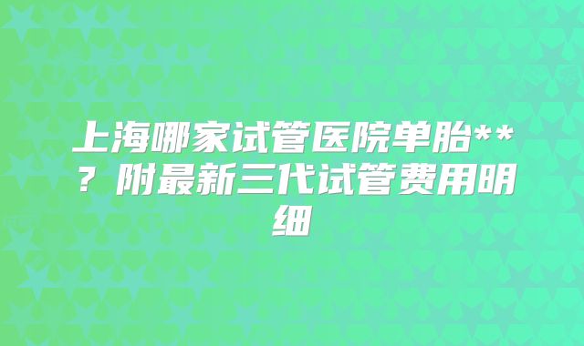 上海哪家试管医院单胎**？附最新三代试管费用明细