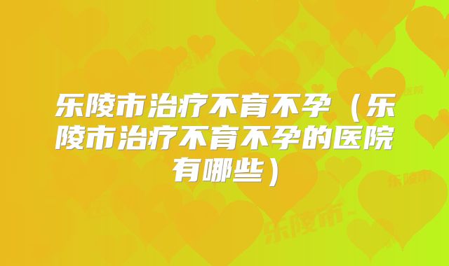 乐陵市治疗不育不孕（乐陵市治疗不育不孕的医院有哪些）