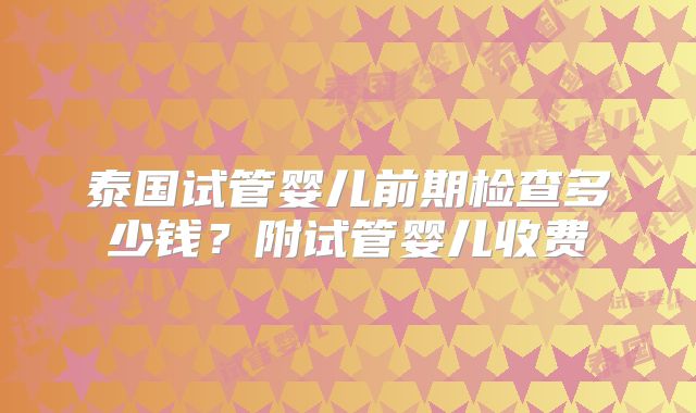 泰国试管婴儿前期检查多少钱？附试管婴儿收费