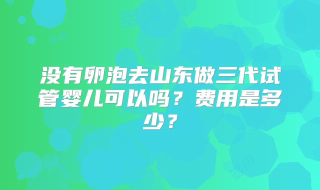 没有卵泡去山东做三代试管婴儿可以吗？费用是多少？
