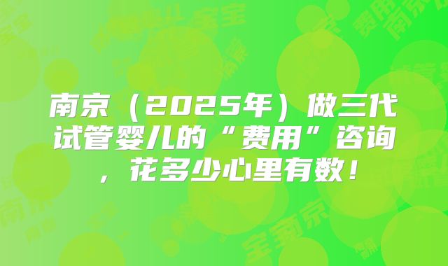 南京（2025年）做三代试管婴儿的“费用”咨询，花多少心里有数！