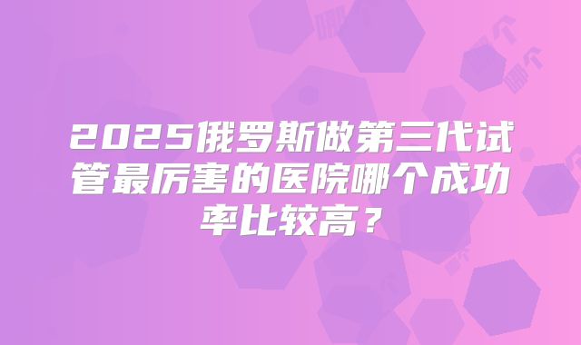2025俄罗斯做第三代试管最厉害的医院哪个成功率比较高?