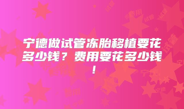 宁德做试管冻胎移植要花多少钱?费用要花多少钱!