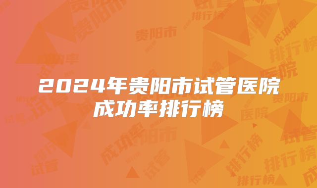 2024年贵阳市试管医院成功率排行榜