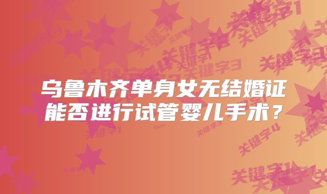 乌鲁木齐单身女无结婚证能否进行试管婴儿手术？