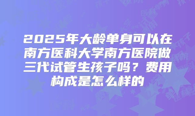 2025年大龄单身可以在南方医科大学南方医院做三代试管生孩子吗？费用构成是怎么样的