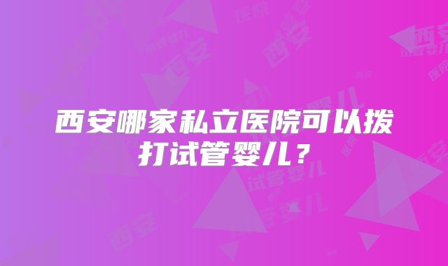 西安哪家私立医院可以拨打试管婴儿?