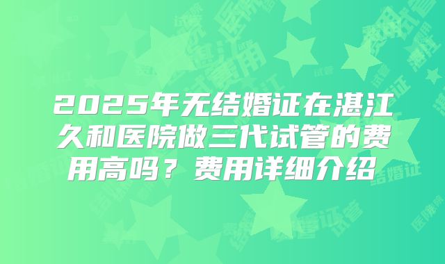 2025年无结婚证在湛江久和医院做三代试管的费用高吗？费用详细介绍