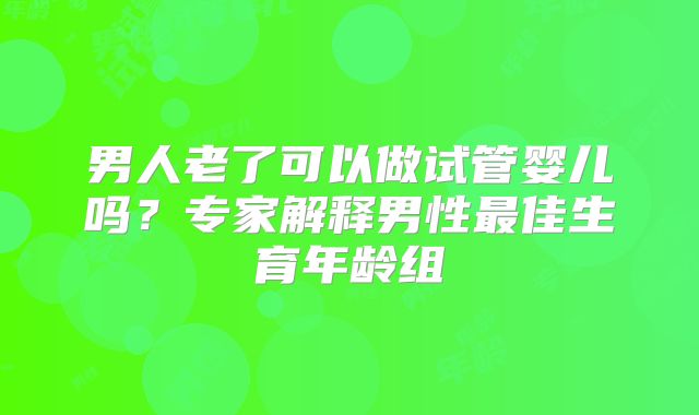 男人老了可以做试管婴儿吗？专家解释男性最佳生育年龄组