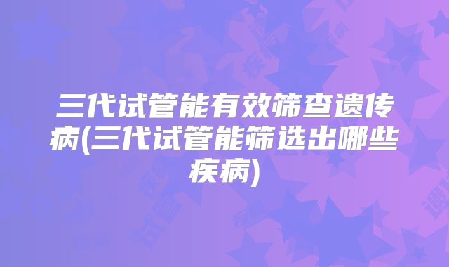 三代试管能有效筛查遗传病(三代试管能筛选出哪些疾病)