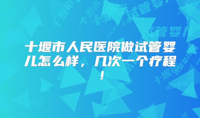 十堰市人民医院做试管婴儿怎么样,几次一个疗程!