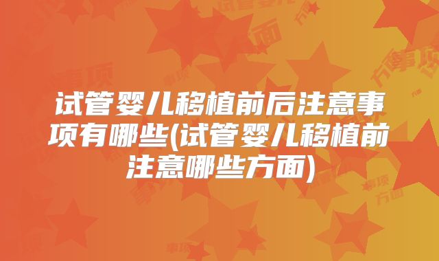 试管婴儿移植前后注意事项有哪些(试管婴儿移植前注意哪些方面)