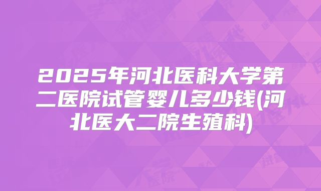 2025年河北医科大学第二医院试管婴儿多少钱(河北医大二院生殖科)