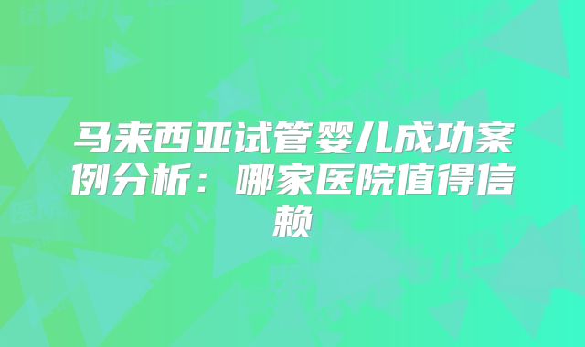 马来西亚试管婴儿成功案例分析：哪家医院值得信赖