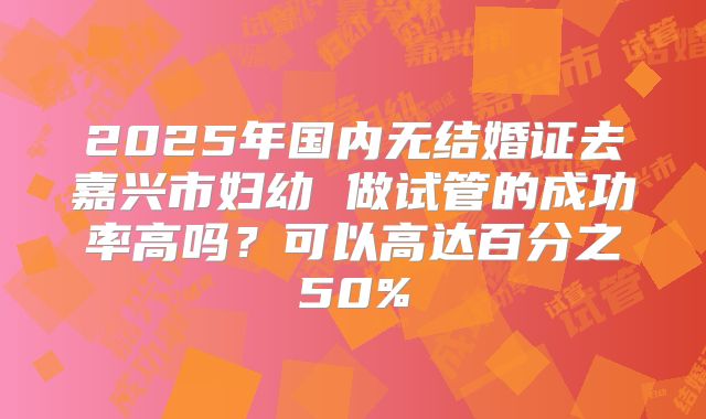 2025年国内无结婚证去嘉兴市妇幼 做试管的成功率高吗?可以高达百分之50%