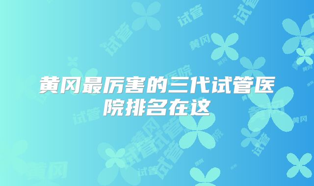 黄冈最厉害的三代试管医院排名在这