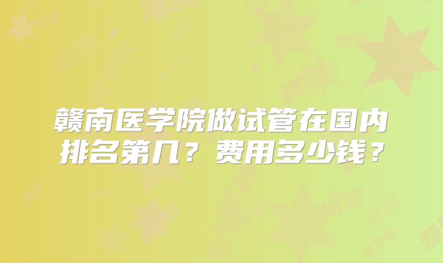 赣南医学院做试管在国内排名第几？费用多少钱？