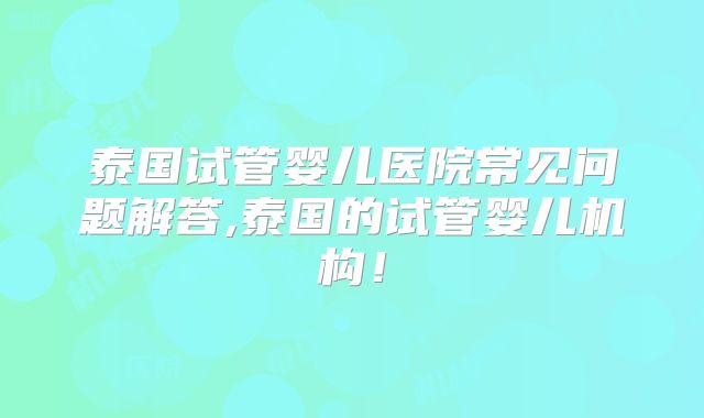 泰国试管婴儿医院常见问题解答,泰国的试管婴儿机构！