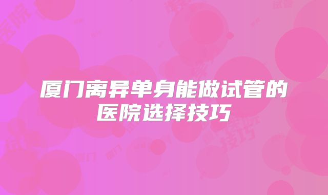 厦门离异单身能做试管的医院选择技巧