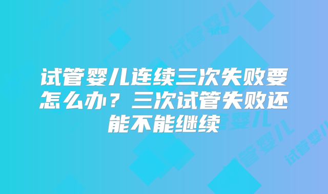 试管婴儿连续三次失败要怎么办？三次试管失败还能不能继续