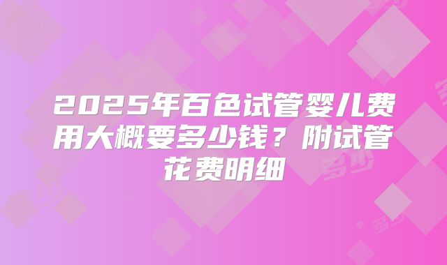 2025年百色试管婴儿费用大概要多少钱？附试管花费明细
