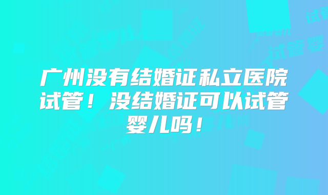 广州没有结婚证私立医院试管！没结婚证可以试管婴儿吗！