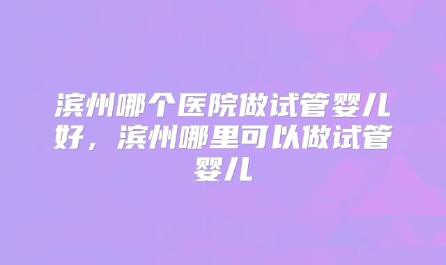 滨州哪个医院做试管婴儿好，滨州哪里可以做试管婴儿