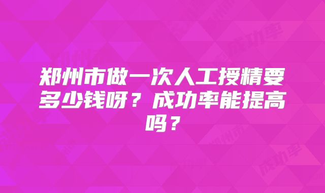 郑州市做一次人工授精要多少钱呀？成功率能提高吗？