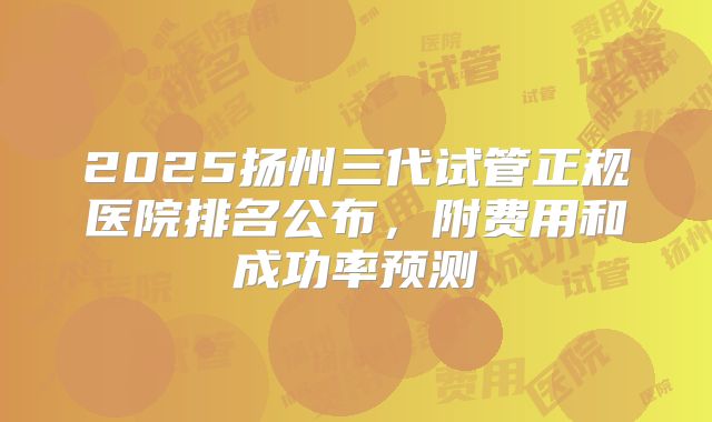 2025扬州三代试管正规医院排名公布,附费用和成功率预测