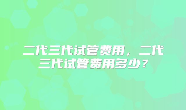 二代三代试管费用,二代三代试管费用多少?