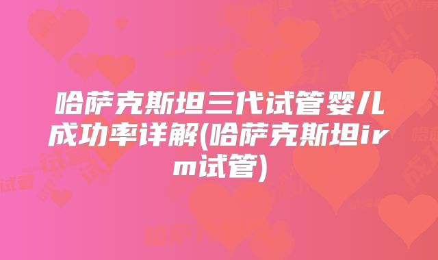 哈萨克斯坦三代试管婴儿成功率详解(哈萨克斯坦irm试管)