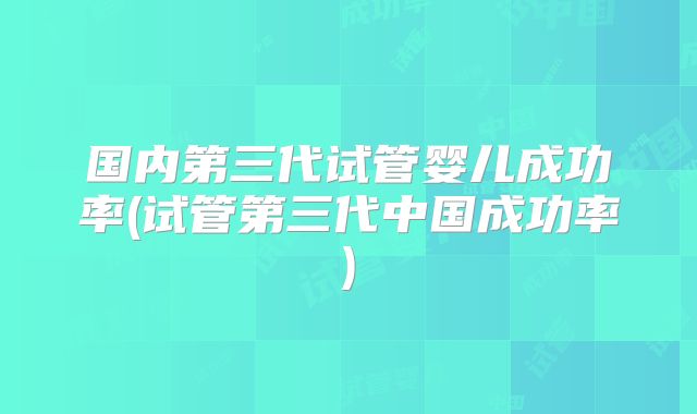 国内第三代试管婴儿成功率(试管第三代中国成功率)