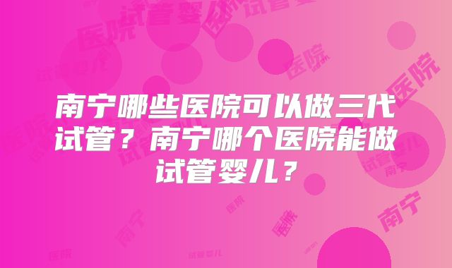 南宁哪些医院可以做三代试管？南宁哪个医院能做试管婴儿？