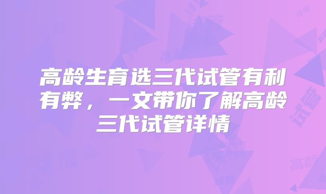 高龄生育选三代试管有利有弊，一文带你了解高龄三代试管详情