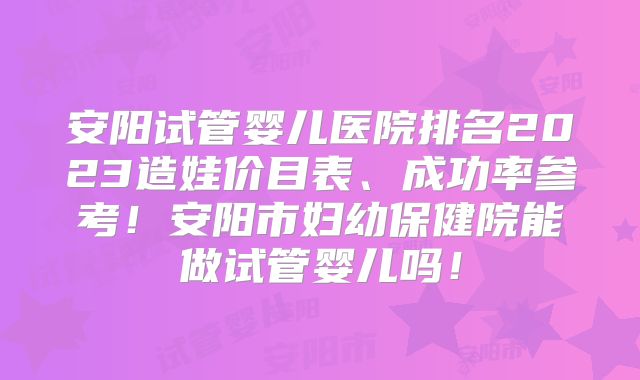 安阳试管婴儿医院排名2023造娃价目表、成功率参考！安阳市妇幼保健院能做试管婴儿吗！