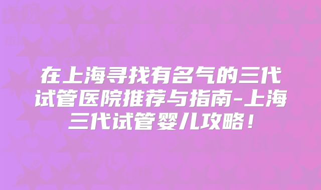 在上海寻找有名气的三代试管医院推荐与指南-上海三代试管婴儿攻略！