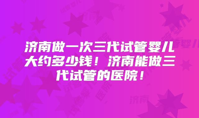 济南做一次三代试管婴儿大约多少钱！济南能做三代试管的医院！