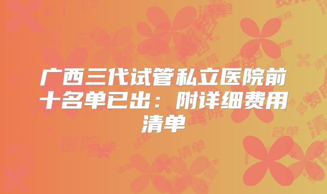 广西三代试管私立医院前十名单已出:附详细费用清单