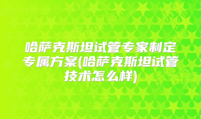 哈萨克斯坦试管专家制定专属方案(哈萨克斯坦试管技术怎么样)