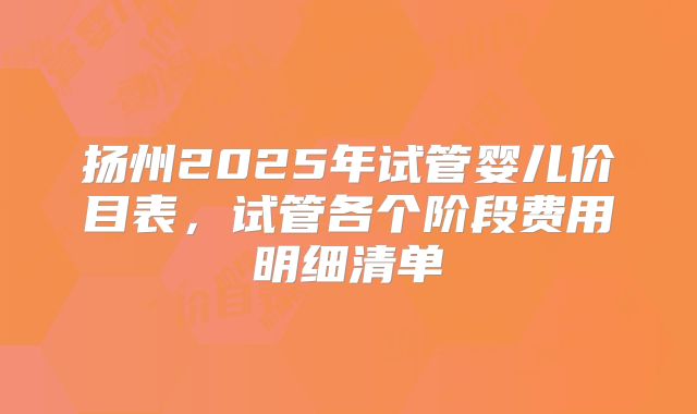 扬州2025年试管婴儿价目表，试管各个阶段费用明细清单