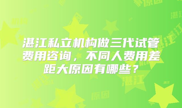 湛江私立机构做三代试管费用咨询，不同人费用差距大原因有哪些？