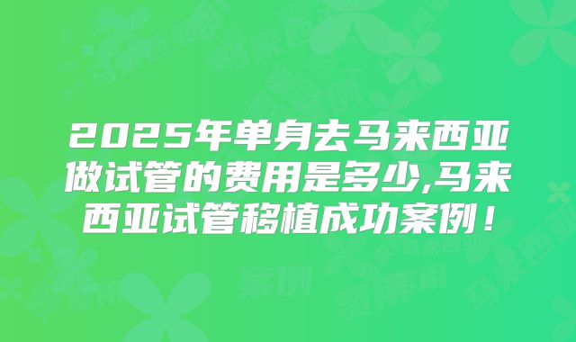 2025年单身去马来西亚做试管的费用是多少,马来西亚试管移植成功案例!