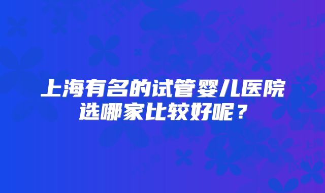 上海有名的试管婴儿医院选哪家比较好呢？