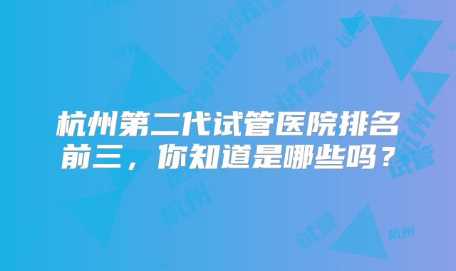 杭州第二代试管医院排名前三,你知道是哪些吗?